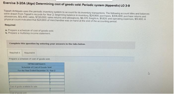 Exercise 3-20A (Algo) Determining cost of goods sold: Periodic system (Appendix) LO 3-9
Tippah Antiques uses the periodic inventory system to account for its inventory transactions. The following account titles and balances
were drawn from Tippah's records for Year 2: beginning balance in inventory, $24,900; purchases, $306,400; purchase returns and
allowances, $12,400: sales, $720,000; sales returns and allowances, $6,370: freight-in, $1,820; and operating expenses, $51,400. A
physical count indicated that $24,800 of merchandise was on hand at the end of the accounting period.
Required
a. Prepare a schedule of cost of goods sold.
b. Prepare a multistep income statement
Complete this question by entering your answers in the tabs below.
Required A Required B
Prepare a schedule of cost of goods sold.
TIPPAH ANTIQUES
Schedule of Cost of Goods Sold
For the Year Ended December 31, Year 2
Cost of goods available for sale
Cost of goods sold