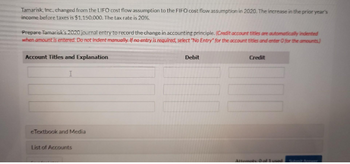 Tamarisk, Inc., changed from the LIFO cost flow assumption to the FIFO cost flow assumption in 2020. The increase in the prior year's
income before taxes is $1,150,000. The tax rate is 20%.
Prepare Tamarisk's 2020 journal entry to record the change in accounting principle. (Credit account titles are automatically indented
when amount is entered. Do not indent manually. If no entry is required, select "No Entry" for the account titles and enter O for the amounts)
Account Titles and Explanation
I
eTextbook and Media
List of Accounts
Debit
Credit
Attempts: 0 of 1 used.