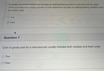 A traditional income statement focuses on distinguishing product costs and period costs,
while a contribution margin format income statement focuses on distinguishing variable costs
and fixed costs.
O True
False
Question 7
Cost of goods sold for a manufacturer usually includes both variable and fixed costs.
O True
O False