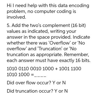 Hi I need help with this data encoding
problem, no computer coding is
involved.
5. Add the two's complement (16 bit)
values as indicated, writing your
answer in the space provided. Indicate
whether there was 'Overflow' or 'No
overflow' and 'Truncation' or 'No
truncation as appropriate. Remember,
each answer must have exactly 16 bits.
1010 0110 0010 1000 + 1001 1100
1010 1000 =
Did over flow occur? Y or N
Did truncation occur? Y or N