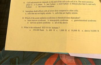 8. Cell radiosensitivity depends on the part of the cell cycle cell is in. The most sensitive
phase is: a. G₂ phase b. late S phase c. mid-S phase d. Mitosis plus late G₁ and early
S phase e. the whole interphase
9. Interphase death affects cells at lower dose compared to other cells:
a. cells that are not highly mitotic b. cells that are highly mitotic
10. Which of the acute radiation syndromes is threshold dose dependent?
a. bone marrow syndrome b. hemopoietic syndrome
d. nervous system syndrome e. all of the above
11. What is the estimated SED 50 for humans?
c. gastrointestinal syndrome
a. 250-400 Rads b. 600 R c. 1,000 R d. 10,000 R e. above 10,000 R