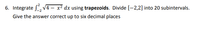 6. Integrate S, V4 – x² dx using trapezoids. Divide [-2,2] into 20 subintervals.
Give the answer correct up to six decimal places
