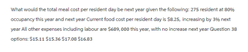 What would the total meal cost per resident day be next year given the following: 275 resident at 80%
occupancy this year and next year Current food cost per resident day is $8.25, increasing by 3% next
year All other expenses including labour are $689,000 this year, with no increase next year Question 38
options: $15.11 $15.36 $17.08 $16.83