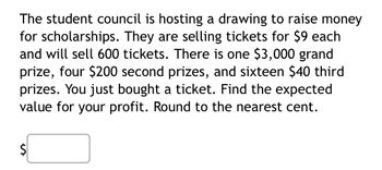 #### Fundraising Raffle Probability Calculation

The student council is hosting a drawing to raise money for scholarships. They are selling tickets for $9 each and will sell 600 tickets. 

**Prize details:**
- One grand prize of $3,000
- Four second prizes of $200 each
- Sixteen third prizes of $40 each

You have purchased a ticket for this drawing. 

**Task:**
Find the expected value for your profit. Round to the nearest cent.

\[ \text{Expected Value (EV)} = \$ \text{input box} \]

**Steps to calculate the expected value:**

1. **Determine the probability of each event:**
   - Probability of winning the grand prize: \(\frac{1}{600}\)
   - Probability of winning a second prize: \(\frac{4}{600}\)
   - Probability of winning a third prize: \(\frac{16}{600}\)
   - Probability of not winning any prize: \(\frac{579}{600}\)
   
2. **Calculate the net winnings for each event:**
   - Grand prize net winnings: \(\$3000 - \$9 = \$2991\)
   - Second prize net winnings: \(\$200 - \$9 = \$191\)
   - Third prize net winnings: \(\$40 - \$9 = \$31\)
   - No prize net loss: \(-\$9\)
   
3. **Multiply each net winning by its corresponding probability and sum these values to find the expected value:**

\[ \text{Expected Value} = (2991 \times \frac{1}{600}) + (191 \times \frac{4}{600}) + (31 \times \frac{16}{600}) + (-9 \times \frac{579}{600}) \]

\[ \text{Expected Value} = \left(\frac{2991}{600}\right) + \left(\frac{764}{600}\right) + \left(\frac{496}{600}\right) + \left(\frac{-5211}{600}\right) \]

\[ \text{Expected Value} = 4.985 + 1.2733 + 0.8267 - 8.685 \]

\[ \text{Expected Value} = -1.6 \]

Therefore, the expected value for your profit is \(-\$1.60\).

\[ -\$