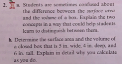 2. T
a. Students are sometimes confused about
the difference between the surface area
and the vohame of a box. Explain the two
concepts in a way that could help students
learn to distinguish between them.
b. Determine the surface area and the volume of
a closed box that is 5 in. wide, 4 in. deep, and
6 in. tall. Explain in detail why you calculate
as you do.
