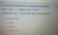 25 ml of 0.05M Hg2(NO3)2 was titrated with 0.06M KIO3
Hg2*2 + 2103
Hg(103)2 Ksp= 1.3x10-18
==
Calculate the Hg2*2 concentration after adding 40ml KIO3
a. 1.69x10-15M
O b. 0.06M
O c. 2.98x10-4
O d. 7.69x10-4 M
