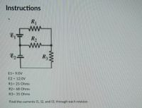 Instructions
R
ww
R2
ww
R3
E1= 9.0V
E2 = 12.0V
R1= 25 Ohms
R2= 68 Ohms
R3= 35 Ohms
Find the currents 11, 12, and 13, through each resistor.
ww
