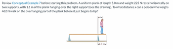 Review Conceptual Example 7 before starting this problem. A uniform plank of length 5.0 m and weight 225 N rests horizontally on
two supports, with 1.1 m of the plank hanging over the right support (see the drawing). To what distance x can a person who weighs
462 N walk on the overhanging part of the plank before it just begins to tip?
41.1 ma