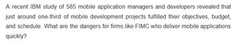 A recent IBM study of 585 mobile application managers and developers revealed that
just around one-third of mobile development projects fulfilled their objectives, budget,
and schedule. What are the dangers for firms like FIMC who deliver mobile applications
quickly?