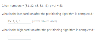 **Exercise on Partitioning Algorithm**

**Given numbers:** (54, 22, 48, 53, 13), pivot = 53

**Question:**

1. What is the low partition after the partitioning algorithm is completed?
   - Enter your answer in the format: 1, 2, 3 (comma between values)

2. What is the high partition after the partitioning algorithm is completed?
   - Enter your answer in the designated space.