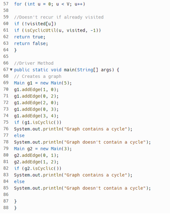 ```java
57    for (int u = 0; u < V; u++) 
58    
59    // Doesn't recur if already visited
60    if (!visited[u]) 
61    if (isCyclicUtil(u, visited, -1)) 
62    return true; 
63    return false; 
64    } 
65    
66    // Driver Method
67    public static void main(String[] args) { 
68    // Creates a graph
69    Main g1 = new Main(5); 
70    g1.addEdge(1, 0); 
71    g1.addEdge(0, 2); 
72    g1.addEdge(2, 0); 
73    g1.addEdge(0, 3); 
74    g1.addEdge(3, 4); 
75    if (g1.isCyclic()) 
76    System.out.println("Graph contains a cycle"); 
77    else 
78    System.out.println("Graph doesn't contain a cycle"); 
79    Main g2 = new Main(3); 
80    g2.addEdge(0, 1); 
81    g2.addEdge(1, 2); 
82    if (g2.isCyclic()) 
83    System.out.println("Graph contains a cycle"); 
84    else 
85    System.out.println("Graph doesn't contain a cycle"); 
86    } 
87    } 
88  
```

### Description

This Java code snippet is part of a program designed to detect cycles in a graph. The cycle detection is performed using Depth First Search (DFS).

- **Lines 57-64:** This loop iterates through all vertices and checks if a cycle exists in the graph using a utility function `isCyclicUtil`.

- **Lines 66-88:** The `main` method is the entry point of the program. It creates two graphs, `g1` and `g2`, using the `Main` class constructor which seems to represent the number of vertices.

  - **Graph `g1`:** Contains 5 vertices. Edges are added between vertices, creating potential cycles.
  - **Graph `g2`:** Contains 3 vertices. Edges are added sequentially, making it acyclic.

After adding edges, the `isCyclic` method checks each graph for cycles and outputs the results to the console.

This example demonstrates