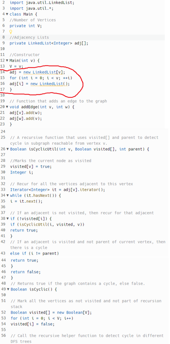 ```java
import java.util.LinkedList;
import java.util.Iterator;

class Main {
    // Number of Vertices
    private int V; 

    // Adjacency Lists
    private LinkedList<Integer> adj[]; 

    // Constructor
    Main(int v) {
        V = v;
        adj = new LinkedList[v];
        for (int i = 0; i < v; ++i)
            adj[i] = new LinkedList();
    }

    // Function that adds an edge to the graph
    void addEdge(int v, int w) {
        adj[v].add(w);
        adj[w].add(v);
    }

    // A recursive function that uses visited[] and parent to detect cycle in subgraph reachable from vertex v.
    Boolean isCyclicUtil(int v, Boolean visited[], int parent) {
        // Marks the current node as visited
        visited[v] = true;
        Integer i;

        // Recur for all the vertices adjacent to this vertex
        Iterator<Integer> it = adj[v].iterator();
        while (it.hasNext()) {
            i = it.next();

            // If an adjacent is not visited, then recur for that adjacent
            if (!visited[i]) {
                if (isCyclicUtil(i, visited, v))
                    return true;
            }
            // If an adjacent is visited and not parent of current vertex, then there is a cycle
            else if (i != parent)
                return true;
        }
        return false;
    }

    // Returns true if the graph contains a cycle, else false.
    Boolean isCyclic() {
        // Mark all the vertices as not visited and not part of recursion stack
        Boolean visited[] = new Boolean[V];
        for (int i = 0; i < V; i++)
            visited[i] = false;

        // Call the recursive helper function to detect cycle in different DFS trees
```

### Explanation

This code defines a structure and methods to represent a graph using adjacency lists and includes functionality to detect cycles within the graph. Key components include:

- **Vertices and Adjacency Lists:** The graph's vertices and their connections are stored using an array of `LinkedList` objects where each index represents a vertex and the linked list at that index contains the vertices adjacent to it.

- **Constructor:** Initializes the graph with a specified number of vertices and creates adjacency lists for each vertex.

- **addEdge