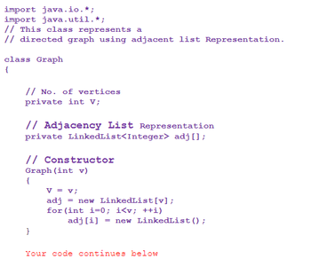 ```java
import java.io.*;
import java.util.*;

// This class represents a
// directed graph using adjacent list Representation.

class Graph
{
    // No. of vertices
    private int V;

    // Adjacency List Representation
    private LinkedList<Integer> adj[];

    // Constructor
    Graph(int v)
    {
        V = v;
        adj = new LinkedList[v];
        for(int i=0; i<v; ++i)
            adj[i] = new LinkedList();
    }
    
    Your code continues below
}
```

### Explanation:

This Java code is part of a program to create a directed graph using an adjacency list representation:

- **Imports**: 
  - `import java.io.*;`
  - `import java.util.*;`
  - These imports bring in I/O and utility libraries required for various operations.

- **Class Definition**: `class Graph`
  - Represents a graph structure.

- **Attributes**:
  - `private int V;`: Stores the number of vertices in the graph.
  - `private LinkedList<Integer> adj[];`: An array of linked lists to store the adjacency list of the graph.

- **Constructor**:
  - `Graph(int v)`: Initializes a new graph with `v` vertices.
  - `V = v;`: Sets the number of vertices.
  - `adj = new LinkedList[v];`: Initializes the adjacency list array.
  - The `for` loop initializes each element of the adjacency list as a new linked list for storing neighboring vertices.

This is a foundational setup commonly used for graph data structures in computer science education, particularly for illustrating graph algorithms.