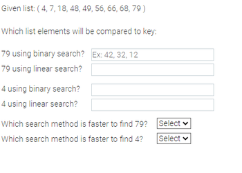 Given list: (4, 7, 18, 48, 49, 56, 66, 68, 79)
Which list elements will be compared to key:
79 using binary search? Ex: 42, 32, 12
79 using linear search?
4 using binary search?
4 using linear search?
Which search method is faster to find 79?
Which search method is faster to find 4?
Select
Select