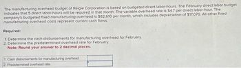 The manufacturing overhead budget of Reigle Corporation is based on budgeted direct labor-hours. The February direct labor budget
indicates that 5 direct labor-hours will be required in that month. The variable overhead rate is $4.7 per direct labor-hour. The
company's budgeted fixed manufacturing overhead is $82,610 per month, which includes depreciation of $17,070. All other fixed
manufacturing overhead costs represent current cash flows.
Required:
1. Determine the cash disbursements for manufacturing overhead for February
2. Determine the predetermined overhead rate for February.
Note: Round your answer to 2 decimal places.
1. Cash disbursements for manufacturing overhead
2. Predetermined overhead rate