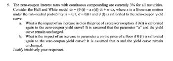 5. The zero-coupon interest rates with continuous compounding are currently 3% for all maturities.
Consider the Hull and White model dr = (0 (t) - a r(t)) dt+ o dz, where z is a Brownian motion
under the risk-neutral probability, a = 0,1, o=0,01 and 0 (t) is calibrated to the zero-coupon yield
curve.
a. What is the impact of an increase in & on the price of a receiver swaption if 0 (t) is calibrated
again to the zero-coupon yield curve? It is assumed that the parameter "a" and the yield
curve remain unchanged.
b. What is the impact of an increase in parameter a on the price of a floor if 0 (t) is calibrated
again to the zero-coupon yield curve? It is assumed that o and the yield curve remain
unchanged.
Justify intuitively your responses.
