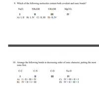 9. Which of the following molecules contain both covalent and ionic bonds?
NaCl
NHẠOH
CH:OH
MGCOS
I
A) I, II B) I, IV C) II, III D) II, IV
п
II
IV
10. Arrange the following bonds in decreasing order of ionic character, putting the most
ionic first.
C-C
C-N
C-O
Na-O
I
II
III
IV
A) I> II> III > IV
B) IV > II >I> III
C) IV> III > II >I
D) IV> II > III > I
