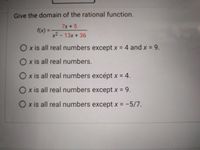 Give the domain of the rational function.
7x +5
f(x)% =
x2 - 13x +36
Ox is all real numbers except x = 4 and x =9.
Ox is all real numbers.
O x is all real numbers excépt x = 4.
O x is all real numbers except x = 9.
Ox is all real numbers except x = -5/7.
