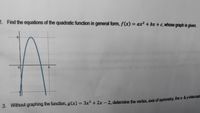 2. Find the equations of the quadratic function in general form, f(x) = ax² + bx +c, whose graph is given.
%3D
0.
3. Without graphing the function, g(x) = 3x² + 2x - 2. defermine the vertex, axis of symmetry, the x-& y-ntercep
%3D
