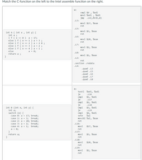 Match the C-function on the left to the Intel assemble function on the right.
W:
cmpl $4
movl %edi , %edi
jmp .L4(,%rdi,8)
%edi
.L3:
movl $17, %eax
ret
.15:
movl $3, %eax
int A ( int x , int y) {
int a ;
if ( x == 0 )
else i f ( x == 1 ) a = 3 ;
else i f ( x == 2 ) a = 2 0 ;
else i f ( x == 3 ) a = 2 ;
else i f ( x == 4 ) a = 1 ;
ret
.L6:
a = 17;
movl $20, %eax
ret
.L7:
movl $2, %eax
ret
else
a = 0;
.L8:
return a ;
movl $1, %eax
.L2:
ret
. section .rodata
. L4:
.quad .L3
.quad .L5
.quad .L6
.quad .L7
.quad .L8
X:
testl %edi, %edi
je
cmpl
je
cmpl
je
стр1
je
cmpl
.L16
$1, %edi
.L17
$2, %edi
.L18
$3, %edi
int B (int x, int y) {
int a;
switch (x) {
.L19
$4, %edi
%al
movzbl %al, %eax
case 0: a = 17; break;
sete
break;
case 1: a = 3;
case 2: a = 20; break;
case 3: a = 2; break;
case 4: a = 1;
a = 0;
}
return a;
ret
.L16:
break;
movl
$17, %eax
ret
.L17:
movl
$3, %eax
}
ret
.L18:
movl
$20, %eax
ret
.L19:
movl
ret
$2, %eax
