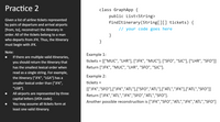 Practice 2
class GraphApp {
public List<String>
Given a list of airline tickets represented
by pairs of departure and arrival airports
findItinerary(String[][] tickets) {
[from, to], reconstruct the itinerary in
// your code goes here
order. All of the tickets belong to a man
}
who departs from JFK. Thus, the itinerary
}
must begin with JFK.
Note:
Example 1:
If there are multiple valid itineraries,
you should return the itinerary that
tickets = [["MUC", "LHR"], ["JFK", "MUC"], ["SFO", "SJC"], ["LHR", "SFO"]]
has the smallest lexical order when
Return ["JFK", "MUC", "LHR", "SFO", "SJC"].
read as a single string. For example,
Example 2:
the itinerary ["JFK", "LGA"] has a
smaller lexical order than ["JFK",
tickets =
"LGB"].
[["JFK","SFO"],["JFK","ATL"],["SFO","ATL"],["ATL","JFK"],["ATL","SFO")]
All airports are represented by three
Return ["JFK","ATL","JFK","SFO","ATL","SFO"].
capital letters (IATA code).
Another possible reconstruction is ["JFK","SFO","ATL","JFK","ATL","SFO"]
You may assume all tickets form at
least one valid itinerary.
