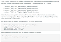 Given a pattern and a string str, find if str follows the same pattern. Here follow means a full match, such
that there is a bijection between a letter in pattern and a non-empty word in str. Example:
1. pattern = "abba", str = "dog cat cat dog" should return true.
2. pattern = "abba", str = "dog cat cat fish" should return false.
3. pattern = "aaaa", str = "dog cat cat dog" should return false.
4. pattern
= "abba", str = "dog dog dog dog" should return false.
Notes: You may assume pattern contains only lowercase letters, and str contains lowercase letters
separated by a single space. The code is partially finished, and you have to use the provided parameter
name. Pseudocode is not accepted.
Hint: You may find the usage of HashMap helpful for solving this problem.
Map<Character, String> map = new HashMap<Character, String>();
map.put('a', "apple"); // add a <key, val> pair
map.get('a'); // return apple
map. containsKey('a'); // return true
map.containsvalue(“banana") // false
Note: Your method should start with the required name and parameters:
class PatternChecker {
public boolean check(String pattern, string str) {
// ...
}
