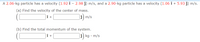 A 2.06-kg particle has a velocity (1.92 î – 2.98 j) m/s, and a 2.90-kg particle has a velocity (1.06 î + 5.93 j) m/s.
(a) Find the velocity of the center of mass.
i) m/s
(b) Find the total momentum of the system.
kg • m/s
