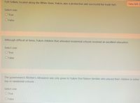 Time left 2
Fort Selkirk, located along the White River, Yukon, was a productive and successful fur trade fort.
Select one:
O True
O False
Although difficult at times, Yukon children that attended residential schools received an excellent education.
Select one:
O True
O False
The government's Mother's Allowance was only given to Yukon First Nation families who placed their children in either
day or residential schools.
Select one:
O True
O False
