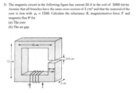 5) The magnetic circuit in the following figure has current 20 A in the coil of 5000 turns.
Assume that all branches have the same cross section of 2 cm² and that the material of the
core is iron with µ, = 1500. Calculate the reluctance R, magnetomotive force F and
magnetic flux Y for
(a) The core
(b) The air gap.
%3D
10 cm-
0.6 cm
12 cm
cm
2 cm
