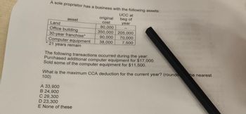 A sole proprietor has a business with the following assets:
UCC at
beg of
year
asset
Land
Office building
30-year franchise*
Computer equipment
* 21 years remain
original
cost
80,000
350,000 205,000
90,000
70,000
38,000 7,500
The following transactions occurred during the year:
Purchased additional computer equipment for $17,000.
Sold some of the computer equipment for $11,500.
What is the maximum CCA deduction for the current year? (rounde
100)
A 33,900
B 24,900
C 29,300
D 23,300
E None of these
he nearest