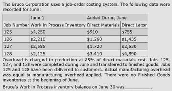 The Bruce Corporation uses a job-order costing system. The following data were
recorded for June:
June 1
Added During June
Job Number Work in Process Inventory Direct Materials Direct Labor
125
$4,250
126
$2,210
127
$2,585
128
$2,125
$910
$1,260
$1,720
$3,410
$755
$1,435
$2,530
$4,890
Overhead is charged to production at 85% of direct materials cost. Jobs 125,
127, and 128 were completed during June and transferred to finished goods. Jobs
125 and 128 have been delivered to customers. Actual manufacturing overhead
was equal to manufacturing overhead applied. There were no Finished Goods
inventories at the beginning of June.
Bruce's Work in Process inventory balance on June 30 was