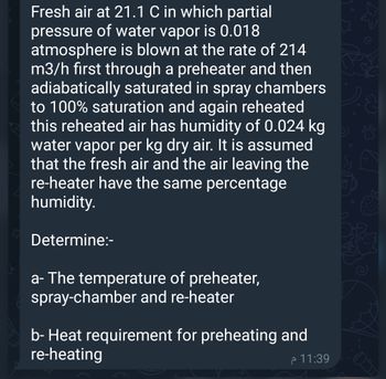 Fresh air at 21.1 C in which partial
pressure of water vapor is 0.018
atmosphere is blown at the rate of 214
m3/h first through a preheater and then
adiabatically saturated in spray chambers
to 100% saturation and again reheated
this reheated air has humidity of 0.024 kg
water vapor per kg dry air. It is assumed
that the fresh air and the air leaving the
re-heater have the same percentage
humidity.
Determine:-
a- The temperature of preheater,
spray-chamber and re-heater
b- Heat requirement for preheating and
re-heating
11:39 م