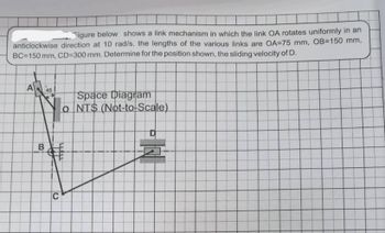 Figure below shows a link mechanism in which the link OA rotates uniformly in an
anticlockwise direction at 10 rad/s. the lengths of the various links are OA=75 mm, OB-150 mm,
BC=150 mm, CD-300 mm. Determine for the position shown, the sliding velocity of D.
A 45
B
Space Diagram
o NTS (Not-to-Scale)
C
D