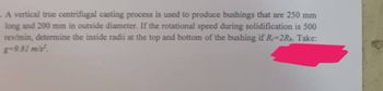 A vertical true centrifugal casting process is used to produce bushings that are 250 mm
long and 200 mm in outside diameter. If the rotational speed during solidification is 500
rev/min, determine the inside radii at the top and bottom of the bushing if R-2Rb. Take:
8-9.81 m/s