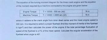 The equation of the turning moment diagram for the three crank engine and the equation
of the moment required by a machine connected to this engine are given below:
Engine Torque
Machine Torque
T=10000-500 sin (40)
T=10000+2000 sin (20)
N.m
N.m
where
radians is the crank angle from inner dead center and the mean engine speed is
300 rpm. It is required to select a proper flywheel (find the moment of inertia of the flywheel
in kgm2) and then calculate the power of the engine if the total percentage fluctuation of
speed of the flywheel is ±1% of the mean speed. Calculate the angular acceleration of the
flywheel when angle is 45°.