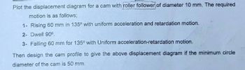 Plot the displacement diagram for a cam with roller follower of diameter 10 mm. The required
motion is as follows;
1- Rising 60 mm in 135° with uniform acceleration and retardation motion.
2- Dwell 90°
3- Falling 60 mm for 135° with Uniform acceleration-retardation motion.
Then design the cam profile to give the above displacement diagram if the minimum circle
diameter of the cam is 50 mm.