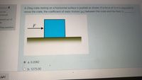 A 25kg crate resting on a horizontal surface is pushed as shown. If a force of 51N is required to
move the crate, the coefficient of static friction (us) between the crate and the floor is
Question 4
ot yet
nswered
arked out of
F
Flag question
a. 0.2082
b. 1275.00
إظهار
