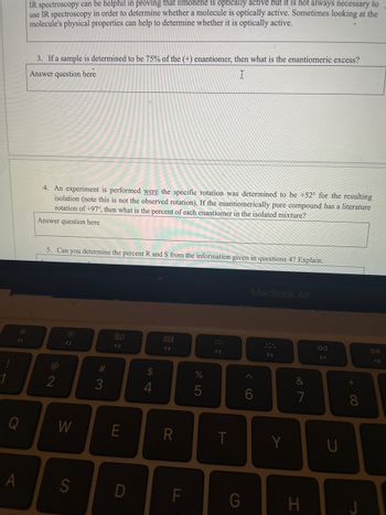 1
F1
Q
A
IR spectroscopy can be helpful in proving that limonene is optically active but it is not always necessary to
use IR spectroscopy in order to determine whether a molecule is optically active. Sometimes looking at the
molecule's physical properties can help to determine whether it is optically active.
3. If a sample is determined to be 75% of the (+) enantiomer, then what is the enantiomeric excess?
Answer question here
I
4. An experiment is performed were the specific rotation was determined to be +52° for the resulting
isolation (note this is not the observed rotation). If the enantiomerically pure compound has a literature
rotation of +97°, then what is the percent of each enantiomer in the isolated mixture?
Answer question here
5. Can you determine the percent R and S from the information given in questions 4? Explain.
2
F2
W
S
#3
20
F3
E
D
S4
$
4
F4
R
LL
%
5
F5
T
G
MacBook Air
^
6
F6
Y
&
7
H
F7
U
*
8
DII
F8