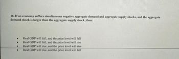 16. If an economy suffers simultaneous negative aggregate demand and aggregate supply shocks, and the aggregate
demand shock is larger than the aggregate supply shock, then:
.
.
●
Real GDP will fall, and the price level will fall
Real GDP will fall, and the price level will rise
Real GDP will rise, and the price level will rise
Real GDP will rise, and the price level will fall