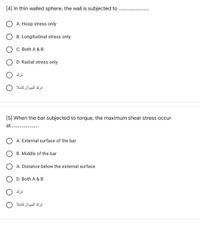 [4] In thin walled sphere, the wall is subjected to
A. Hoop stress only
B. Longitudinal stress only.
C. Both A & B
D. Radial stress only
ترك
ترك السوال کاملا
[5] When the bar subjected to torque, the maximum shear stress occur
at.
A. External surface of the bar
B. Middle of the bar
A. Distance below the external surface
D. Both A & B
ترك السوال کاملا
