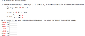 Use a computer as a computational aid.
Use the difference equation ujj+1 = Au¡+ 1,j + (1 − 2λ)u¡j + λu₁-1,j to approximate the solution of the boundary-value problem
a²u au
=
əx² at
0 < x < 8,0 < t < 1
"
u(0, t) = 0, u(8, t) = 0, 0 ≤ts1
u(x, 0)
=
u(4.00, 1) =
u(5.00, 1) =
u(6.00, 1)
u(7.00, 1) =
1,
0,
0 < x≤ 4
4 < x≤ 8.
Use n = 8 and m = 40. (Give the approximations obtained for t= 1. Round your answers to four decimal places.)
u(1.00, 1)
u(2.00, 1) =
u(3.00, 1)