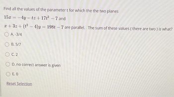 Find all the values of the parameter t for which the the two planes
15x = -4y-tz + 17t² - 7 and
x+3z + (t²-4)y = 198t - 7 are parallel. The sum of these values (there are two ) is what?
A.-3/4
OB. 5/7
OC.2
OD. no correct answer is given
E. O
Reset Selection