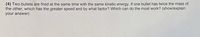 (4) Two bullets are fired at the same time with the same kinetic energy. If one bullet has twice the mass of
the other, which has the greater speed and by what factor? Which can do the most work? (show/explain
your answer)
