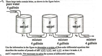 ### Problem Description

Three large tanks contain brine, as illustrated in the figure below.

**Tank A:**
- Capacity: 300 gallons
- Input: Pure water at a rate of 4 gallons per minute
- Outflow: Mixture at a rate of 4 gallons per minute to Tank B
- Salt concentration is denoted as \( x_1(t) \).

**Tank B:**
- Capacity: 150 gallons
- Inflow: Mixture from Tank A at a rate of 4 gallons per minute
- Outflow: Mixture at a rate of 4 gallons per minute to Tank C
- Salt concentration is denoted as \( x_2(t) \).

**Tank C:**
- Capacity: 100 gallons
- Inflow: Mixture from Tank B at a rate of 4 gallons per minute
- Outflow: Mixture at a rate of 4 gallons per minute
- Salt concentration is denoted as \( x_3(t) \).

### Task

Use the information in the figure to determine a system of first-order differential equations that describes the number of pounds of salt \( x_1(t) \), \( x_2(t) \), and \( x_3(t) \) at time \( t \) in tanks A, B, and C, respectively. It is not necessary to solve the system of differential equations.