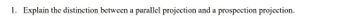 1. Explain the distinction between a parallel projection and a prospection projection.