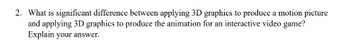 2. What is significant difference between applying 3D graphics to produce a motion picture
and applying 3D graphics to produce the animation for an interactive video game?
Explain your answer.