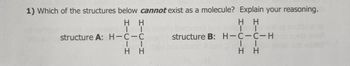 1) Which of the structures below cannot exist as a molecule? Explain your reasoning.
Η Η
Η Η
ΤΙ
ΤΙ
structure A: H-C-C
ΤΙ
structure B: H-C-C-H
ΤΙ
Η Η
Η Η