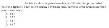 An 8-foot wide rectangular channel carries 200 cubic feet per second of
water at a depth of 1.5 feet before entering a hydraulic jump. The water depth downstream of the
jump is most nearly:
A. 2.4 ft
B. 2.7 ft
C. 3.4 ft
D. 4.4 ft