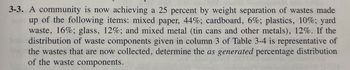 3-3. A community is now achieving a 25 percent by weight separation of wastes made
up of the following items: mixed paper, 44%; cardboard, 6%; plastics, 10%; yard
waste, 16%; glass, 12%; and mixed metal (tin cans and other metals), 12%. If the
distribution of waste components given in column 3 of Table 3-4 is representative of
the wastes that are now collected, determine the as generated percentage distribution
of the waste components.