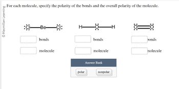 For each molecule, specify the polarity of the bonds and the overall polarity of the molecule.

1. Molecule: Cl—Be—Cl
   - Bonds: [ ]
   - Molecule: [ ]

2. Molecule: H—O—H 
   - Bonds: [ ]
   - Molecule: [ ]

3. Molecule: O=C=O
   - Bonds: [ ]
   - Molecule: [ ]

Answer Bank:
- Polar
- Nonpolar

The image includes three linear structural formulas for different molecules. Each molecule needs an assessment of bond polarity and overall molecular polarity. There is an answer bank provided with options of "polar" and "nonpolar" for filling in the blanks associated with each molecule and its bonds.